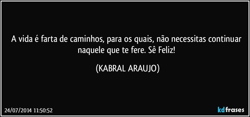 A vida é farta de caminhos, para os quais, não necessitas continuar naquele que te fere. Sê Feliz! (KABRAL ARAUJO)