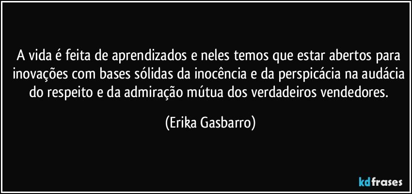 A vida é feita de aprendizados e neles temos que estar abertos para inovações com bases sólidas da inocência e da perspicácia na audácia do respeito e da admiração mútua dos verdadeiros vendedores. (Erika Gasbarro)