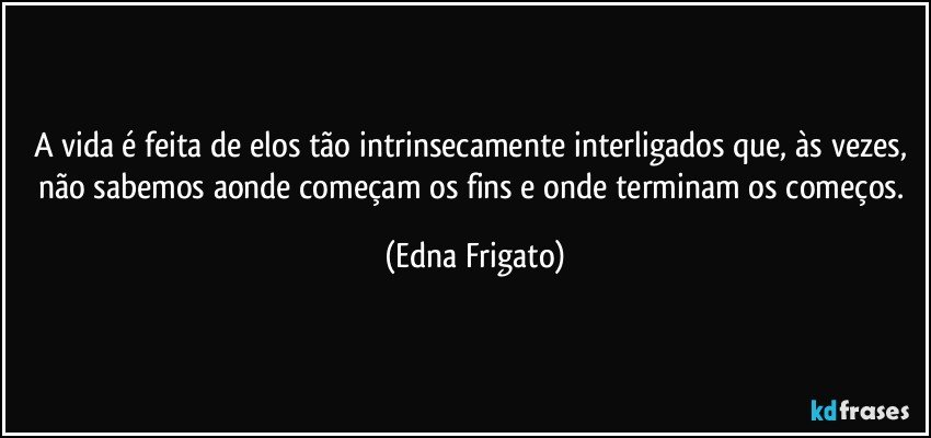 A vida é feita de elos tão intrinsecamente interligados que, às vezes, não sabemos aonde começam os fins e onde terminam os começos. (Edna Frigato)