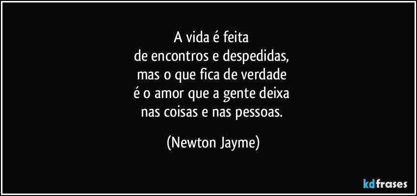 A vida é feita 
de encontros e despedidas, 
mas o que fica de verdade 
é o amor que a gente deixa 
nas coisas e nas pessoas. (Newton Jayme)