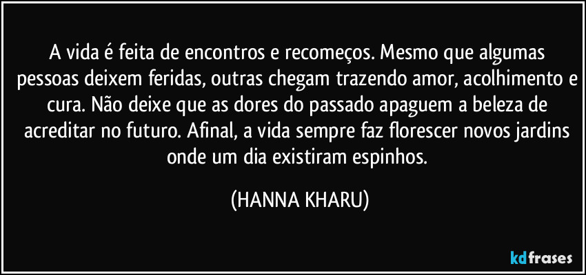 A vida é feita de encontros e recomeços. Mesmo que algumas pessoas deixem feridas, outras chegam trazendo amor, acolhimento e cura. Não deixe que as dores do passado apaguem a beleza de acreditar no futuro. Afinal, a vida sempre faz florescer novos jardins onde um dia existiram espinhos. (HANNA KHARU)