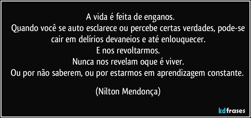 ⁠⁠A vida é feita de enganos.
Quando você se auto esclarece ou percebe certas verdades, pode-se
cair em delírios devaneios e até enlouquecer.
E nos revoltarmos.
Nunca nos revelam oque é viver.
Ou por não saberem, ou por estarmos em aprendizagem constante. (Nilton Mendonça)