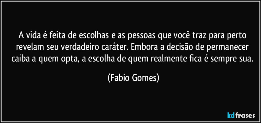 A vida é feita de escolhas e as pessoas que você traz para perto revelam seu verdadeiro caráter. Embora a decisão de permanecer caiba a quem opta, a escolha de quem realmente fica é sempre sua. (Fabio Gomes)