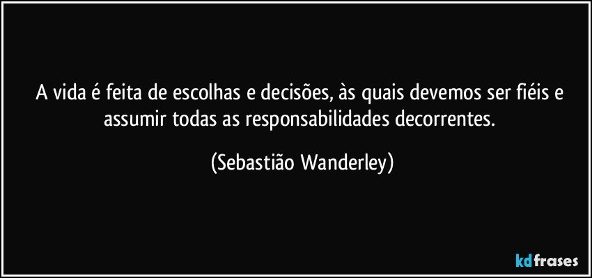 A vida é feita de escolhas e decisões, às quais devemos ser fiéis e assumir todas as responsabilidades decorrentes. (Sebastião Wanderley)