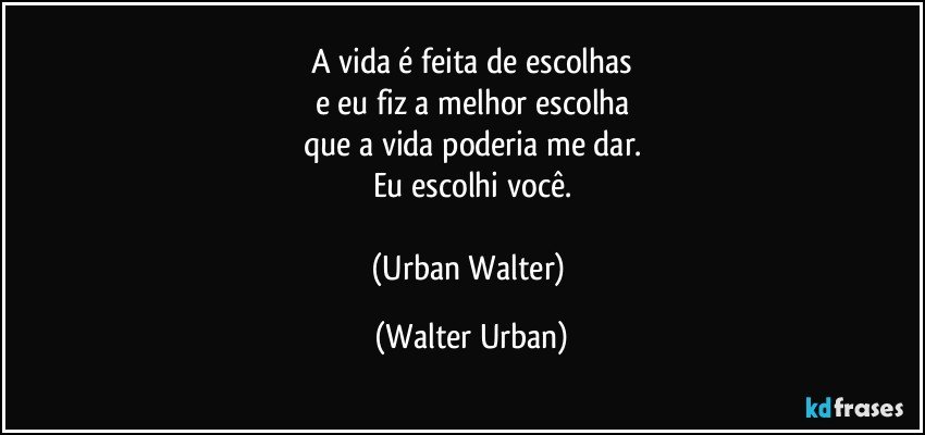 A vida é feita de escolhas
e eu fiz a melhor escolha
que a vida poderia me dar.
Eu escolhi você.

(Urban Walter) (Walter Urban)