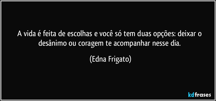 A vida é feita de escolhas e você só tem duas opções: deixar o desânimo ou coragem te acompanhar nesse dia. (Edna Frigato)