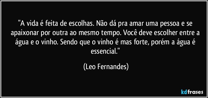 "A vida é feita de escolhas. Não dá pra amar uma pessoa e se apaixonar por outra ao mesmo tempo. Você deve escolher entre a água e o vinho. Sendo que o vinho é mas forte, porém a água é essencial." (Leo Fernandes)