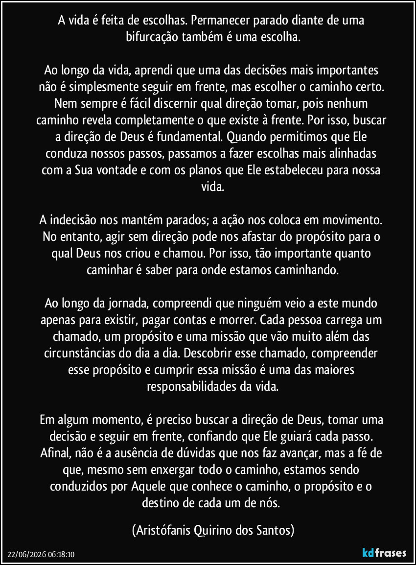 A vida é feita de escolhas. Permanecer parado diante de uma bifurcação também é uma escolha.

Ao longo da vida, aprendi que uma das decisões mais importantes não é simplesmente seguir em frente, mas escolher o caminho certo. Nem sempre é fácil discernir qual direção tomar, pois nenhum caminho revela completamente o que existe à frente. Por isso, buscar a direção de Deus é fundamental. Quando permitimos que Ele conduza nossos passos, passamos a fazer escolhas mais alinhadas com a Sua vontade e com os planos que Ele estabeleceu para nossa vida.

A indecisão nos mantém parados; a ação nos coloca em movimento. No entanto, agir sem direção pode nos afastar do propósito para o qual Deus nos criou e chamou. Por isso, tão importante quanto caminhar é saber para onde estamos caminhando.

Ao longo da jornada, compreendi que ninguém veio a este mundo apenas para existir, pagar contas e morrer. Cada pessoa carrega um chamado, um propósito e uma missão que vão muito além das circunstâncias do dia a dia. Descobrir esse chamado, compreender esse propósito e cumprir essa missão é uma das maiores responsabilidades da vida.

Em algum momento, é preciso buscar a direção de Deus, tomar uma decisão e seguir em frente, confiando que Ele guiará cada passo. Afinal, não é a ausência de dúvidas que nos faz avançar, mas a fé de que, mesmo sem enxergar todo o caminho, estamos sendo conduzidos por Aquele que conhece o caminho, o propósito e o destino de cada um de nós. (Aristófanis Quirino dos Santos)