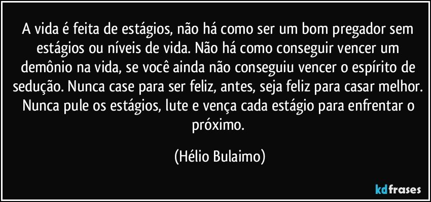 A vida é feita de estágios, não há como ser um bom pregador sem estágios ou níveis de vida. Não há como conseguir vencer um demônio na vida, se você ainda não conseguiu vencer o espírito de sedução. Nunca case para ser feliz, antes, seja feliz para casar melhor. Nunca pule os estágios, lute e vença cada estágio para enfrentar o próximo. (Hélio Bulaimo)