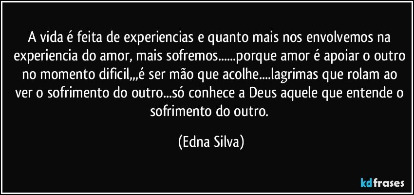 A vida é feita de experiencias e quanto mais nos envolvemos na experiencia do amor, mais sofremos...porque amor é apoiar o outro no momento dificil,,,é ser mão que acolhe...lagrimas que rolam ao ver o sofrimento do outro...só conhece a Deus aquele que entende o sofrimento do outro. (Edna Silva)