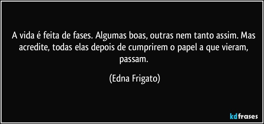 A vida é feita de fases. Algumas boas, outras nem tanto assim. Mas acredite, todas elas depois de cumprirem o papel a que vieram, passam. (Edna Frigato)