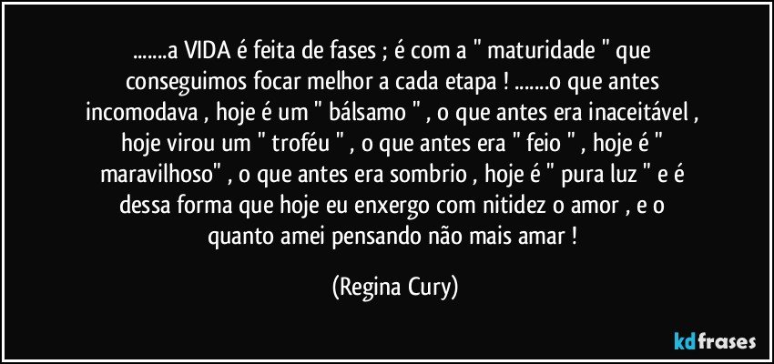 ...a VIDA é  feita de  fases ;  é com a "  maturidade " que conseguimos   focar  melhor a cada etapa   ! ...o que antes incomodava , hoje é um " bálsamo " , o que antes era inaceitável , hoje  virou um  " troféu " , o que antes era " feio " , hoje é " maravilhoso" , o que antes era sombrio , hoje é  " pura luz " e  é dessa forma  que hoje eu  enxergo  com nitidez   o  amor  , e  o quanto   amei pensando   não   mais   amar  ! (Regina Cury)