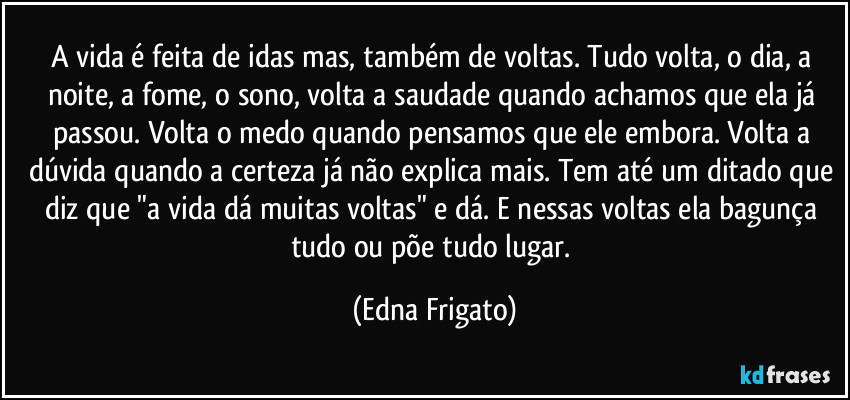 A vida é feita de idas mas, também de voltas. Tudo volta, o dia, a noite, a fome, o sono, volta a saudade quando achamos que ela já passou. Volta o medo quando pensamos que ele embora. Volta a dúvida quando a certeza já não explica mais. Tem até um ditado que diz que "a vida dá muitas voltas" e dá.  E nessas voltas ela bagunça tudo ou põe tudo lugar. (Edna Frigato)