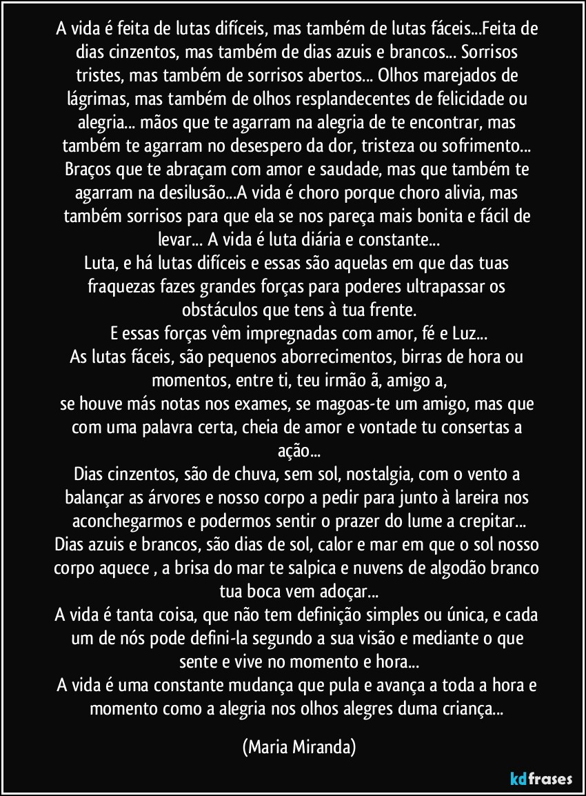 A vida é feita de lutas difíceis, mas também de lutas fáceis...Feita de dias cinzentos, mas também de dias azuis e brancos... Sorrisos tristes, mas também de sorrisos abertos... Olhos marejados de lágrimas, mas também de olhos resplandecentes de felicidade ou alegria... mãos que te agarram na alegria de te encontrar, mas também te agarram no desespero da dor, tristeza ou sofrimento... Braços que te abraçam com amor e saudade, mas que também te agarram na desilusão...A vida é choro porque choro alivia, mas também sorrisos para que ela se nos pareça mais bonita e fácil de levar... A vida é luta diária e constante...
Luta, e há lutas difíceis e essas são aquelas em que das tuas fraquezas fazes grandes forças para poderes ultrapassar os obstáculos que tens à tua frente.
E essas forças vêm impregnadas com amor, fé e Luz...
As lutas fáceis, são pequenos aborrecimentos, birras de hora ou momentos, entre ti, teu irmão/ã, amigo/a,
se houve más notas nos exames, se magoas-te um amigo, mas que com uma palavra certa, cheia de amor e vontade tu consertas a ação...
Dias cinzentos, são de chuva, sem sol, nostalgia, com o vento a balançar as árvores e nosso corpo a pedir para junto à lareira nos aconchegarmos e podermos sentir o prazer do lume a crepitar...
Dias azuis e brancos, são dias de sol, calor e mar em que o sol nosso corpo aquece , a brisa do mar te salpica e nuvens de algodão branco tua boca vem adoçar...
A vida é tanta coisa, que não tem definição simples ou única, e cada um de nós pode defini-la segundo a sua visão e mediante o que sente e vive no momento e hora...
A vida é uma constante mudança que pula e avança a toda a hora e momento como a alegria nos olhos alegres duma criança... (Maria Miranda)