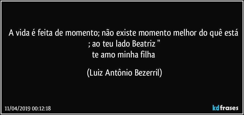 A vida é feita de momento; não existe momento melhor do quê está ; ao teu lado Beatriz "
te amo minha filha (Luiz Antônio Bezerril)