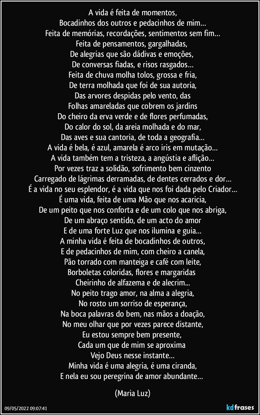 A vida é feita de momentos,
Bocadinhos dos outros e pedacinhos de mim…
Feita de memórias, recordações, sentimentos sem fim…
Feita de pensamentos, gargalhadas, 
De alegrias que são dádivas e emoções, 
De conversas fiadas, e risos rasgados…
Feita de chuva molha tolos, grossa e fria,
De terra molhada que foi de sua autoria,
Das arvores despidas pelo vento, das
Folhas amareladas que cobrem os jardins
Do cheiro da erva verde e de flores perfumadas,
Do calor do sol, da areia molhada e do mar,
Das aves e sua cantoria, de toda a geografia…
A vida é bela, é azul, amarela é arco iris em mutação…
A vida também tem a tristeza, a angústia e aflição…
Por vezes traz a solidão, sofrimento bem cinzento
Carregado de lágrimas derramadas, de dentes cerrados e dor…
É a vida no seu esplendor, é a vida que nos foi dada pelo Criador…
É uma vida, feita de uma Mão que nos acaricia,
De um peito que nos conforta e de um colo que nos abriga,
De um abraço sentido, de um acto do amor
E de uma forte Luz que nos ilumina e guia…
A minha vida é feita de bocadinhos de outros,
E de pedacinhos de mim, com cheiro a canela,
Pão torrado com manteiga e café com leite,
Borboletas coloridas, flores e margaridas 
Cheirinho de alfazema e de alecrim...
No peito trago amor, na alma a alegria,
No rosto um sorriso de esperança,
Na boca palavras do bem, nas mãos a doação,
No meu olhar que por vezes parece distante,
Eu estou sempre bem presente, 
Cada um que de mim se aproxima 
Vejo Deus nesse instante…
Minha vida é uma alegria, é uma ciranda,
E nela eu sou peregrina de amor abundante… (Maria Luz)