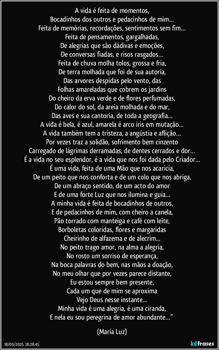 A vida é feita de momentos,
Bocadinhos dos outros e pedacinhos de mim…
Feita de memórias, recordações, sentimentos sem fim…
Feita de pensamentos, gargalhadas,
De alegrias que são dádivas e emoções,
De conversas fiadas, e risos rasgados…
Feita de chuva molha tolos, grossa e fria,
De terra molhada que foi de sua autoria,
Das arvores despidas pelo vento, das
Folhas amareladas que cobrem os jardins
Do cheiro da erva verde e de flores perfumadas,
Do calor do sol, da areia molhada e do mar,
Das aves e sua cantoria, de toda a geografia…
A vida é bela, é azul, amarela é arco iris em mutação…
A vida também tem a tristeza, a angústia e aflição…
Por vezes traz a solidão, sofrimento bem cinzento
Carregado de lágrimas derramadas, de dentes cerrados e dor…
É a vida no seu esplendor, é a vida que nos foi dada pelo Criador…
É uma vida, feita de uma Mão que nos acaricia,
De um peito que nos conforta e de um colo que nos abriga,
De um abraço sentido, de um acto do amor
E de uma forte Luz que nos ilumina e guia…
A minha vida é feita de bocadinhos de outros,
E de pedacinhos de mim, com cheiro a canela,
Pão torrado com manteiga e café com leite,
Borboletas coloridas, flores e margaridas
Cheirinho de alfazema e de alecrim...
No peito trago amor, na alma a alegria,
No rosto um sorriso de esperança,
Na boca palavras do bem, nas mãos a doação,
No meu olhar que por vezes parece distante,
Eu estou sempre bem presente,
Cada um que de mim se aproxima
Vejo Deus nesse instante…
Minha vida é uma alegria, é uma ciranda,
E nela eu sou peregrina de amor abundante…” (Maria Luz)