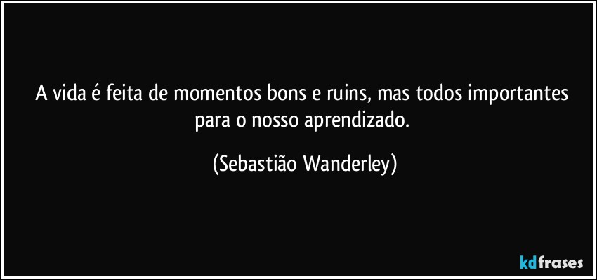 A vida é feita de momentos bons e ruins, mas todos importantes para o nosso aprendizado. (Sebastião Wanderley)