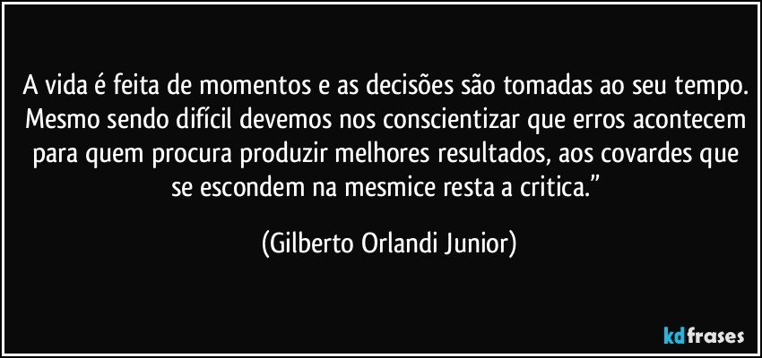 A vida é feita de momentos e as decisões são tomadas ao seu tempo. Mesmo sendo difícil devemos nos conscientizar que erros acontecem para quem procura produzir melhores resultados, aos covardes que se escondem na mesmice resta a critica.” (Gilberto Orlandi Junior)