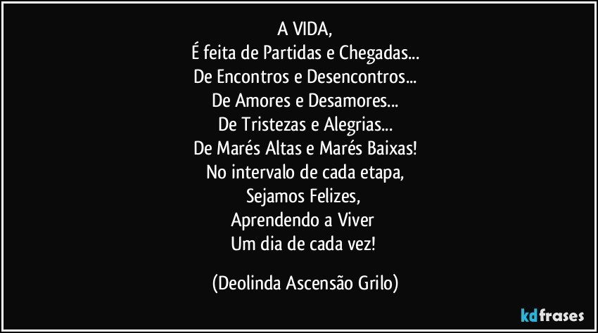 A VIDA,
É feita de Partidas e Chegadas...
De Encontros e Desencontros...
De Amores e Desamores...
De Tristezas e Alegrias...
De Marés Altas e Marés Baixas!
No intervalo de cada etapa,
Sejamos Felizes, 
Aprendendo a Viver 
Um dia de cada vez! (Deolinda Ascensão Grilo)