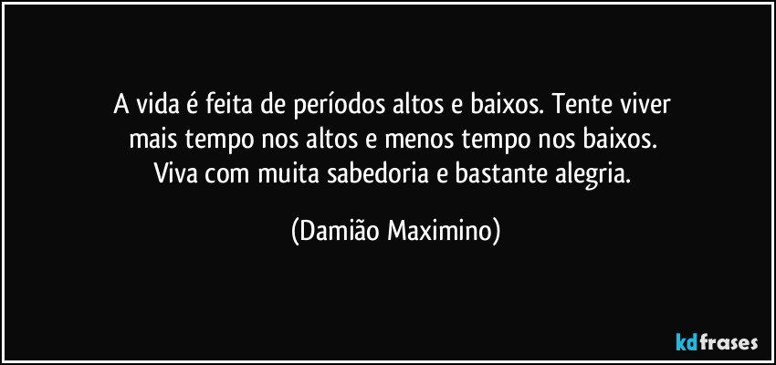 A vida é feita de períodos altos e baixos. Tente viver 
mais tempo nos altos e menos tempo nos baixos. 
Viva com muita sabedoria e bastante alegria. (Damião Maximino)