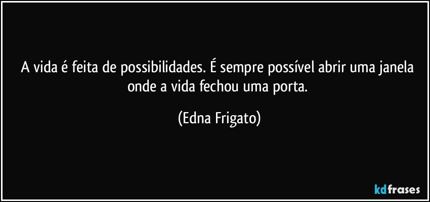 A vida é feita de possibilidades.  É sempre possível abrir uma janela onde a vida fechou uma porta. (Edna Frigato)