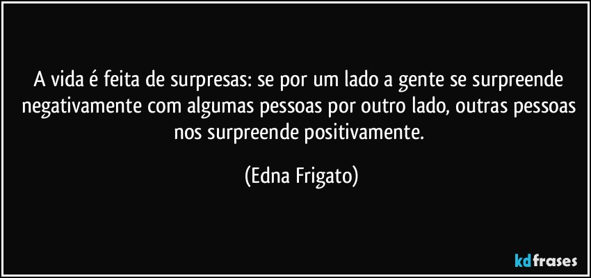 A vida é feita de surpresas: se por um lado a gente se surpreende negativamente com algumas pessoas por outro lado, outras pessoas nos surpreende positivamente. (Edna Frigato)