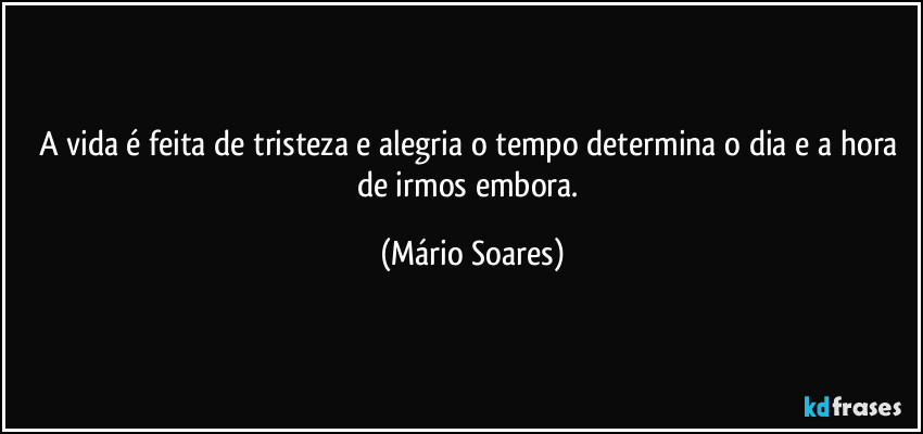 A vida é feita de tristeza e alegria o tempo determina o dia e a hora de irmos embora. (Mário Soares)