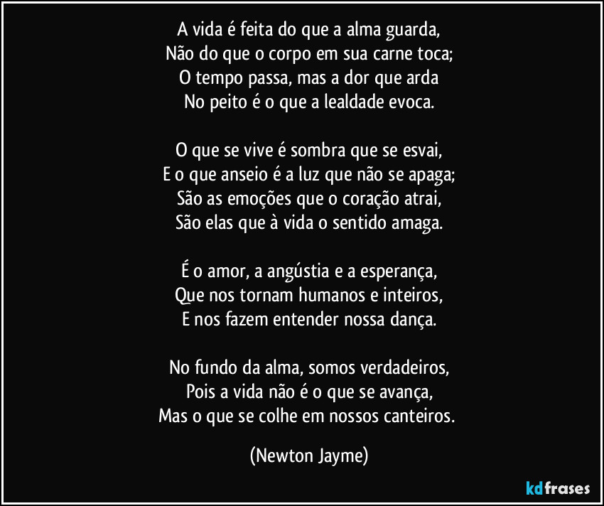 A vida é feita do que a alma guarda,
Não do que o corpo em sua carne toca;
O tempo passa, mas a dor que arda
No peito é o que a lealdade evoca.

O que se vive é sombra que se esvai,
E o que anseio é a luz que não se apaga;
São as emoções que o coração atrai,
São elas que à vida o sentido amaga.

É o amor, a angústia e a esperança,
Que nos tornam humanos e inteiros,
E nos fazem entender nossa dança.

No fundo da alma, somos verdadeiros,
Pois a vida não é o que se avança,
Mas o que se colhe em nossos canteiros. (Newton Jayme)