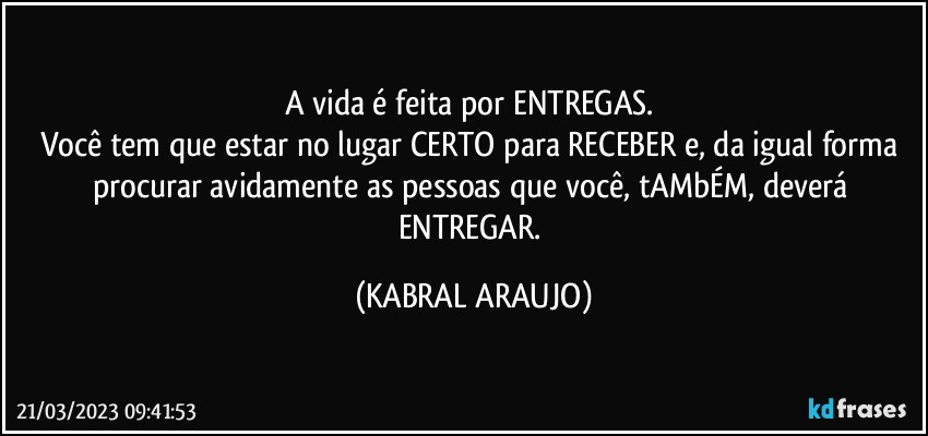 A vida é feita por ENTREGAS. 
Você tem que estar no lugar CERTO para RECEBER e, da igual forma procurar avidamente as pessoas que você, tAMbÉM, deverá ENTREGAR. (KABRAL ARAUJO)