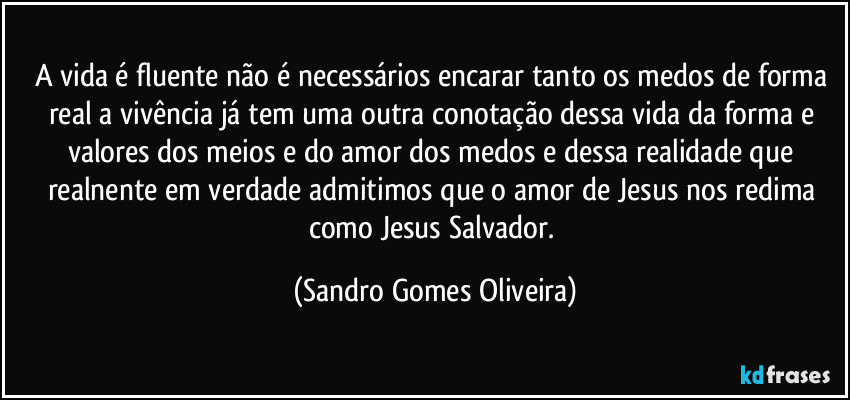 A vida é fluente não é necessários encarar tanto os medos de forma real a vivência já tem uma outra conotação dessa vida da forma e valores dos meios e do amor dos medos e dessa realidade que realnente em verdade admitimos que o amor de Jesus nos redima como Jesus Salvador. (Sandro Gomes Oliveira)