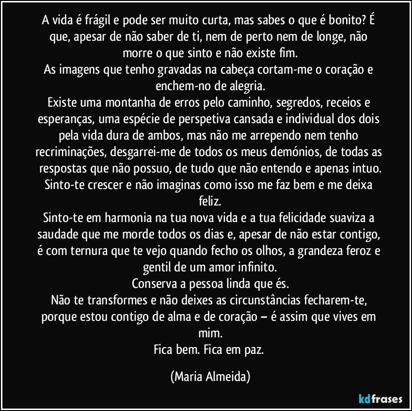 A vida é frágil e pode ser muito curta, mas sabes o que é bonito? É que, apesar de não saber de ti, nem de perto nem de longe, não morre o que sinto e não existe fim.
As imagens que tenho gravadas na cabeça cortam-me o coração e enchem-no de alegria.
Existe uma montanha de erros pelo caminho, segredos, receios e esperanças, uma espécie de perspetiva cansada e individual dos dois pela vida dura de ambos, mas não me arrependo nem tenho recriminações, desgarrei-me de todos os meus demónios, de todas as respostas que não possuo, de tudo que não entendo e apenas intuo.
Sinto-te crescer e não imaginas como isso me faz bem e me deixa feliz.
Sinto-te em harmonia na tua nova vida e a tua felicidade suaviza a saudade que me morde todos os dias e, apesar de não estar contigo, é com ternura que te vejo quando fecho os olhos, a grandeza feroz e gentil de um amor infinito.
Conserva a pessoa linda que és.
Não te transformes e não deixes as circunstâncias fecharem-te, porque estou contigo de alma e de coração – é assim que vives em mim.
Fica bem. Fica em paz. (Maria Almeida)
