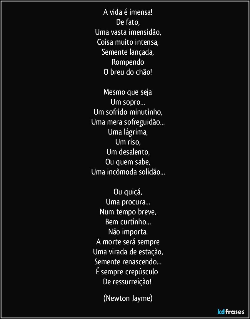 A vida é imensa!
De fato,
Uma vasta imensidão,
Coisa muito intensa,
Semente lançada,
Rompendo
O breu do chão!

Mesmo que seja
Um sopro...
Um sofrido minutinho,
Uma mera sofreguidão...
Uma lágrima,
Um riso,
Um desalento,
Ou quem sabe,
Uma incômoda solidão...

Ou quiçá,
Uma procura...
Num tempo breve,
Bem curtinho...
Não importa.
A morte será sempre
Uma virada de estação,
Semente renascendo...
É sempre crepúsculo 
De ressurreição! (Newton Jayme)