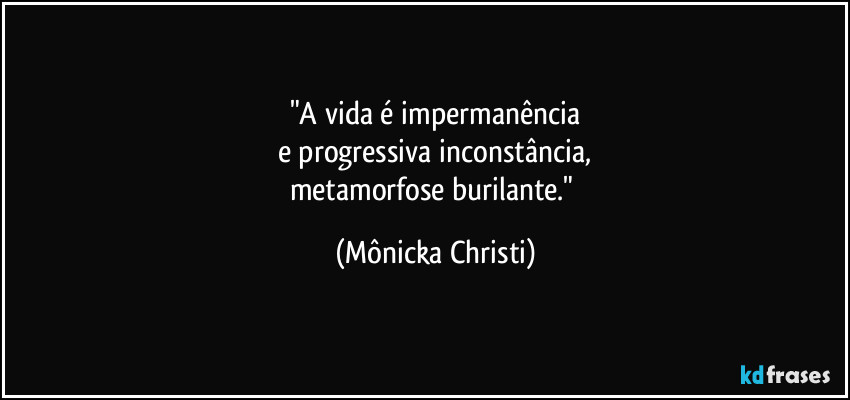 "A vida é impermanência
e progressiva inconstância,
metamorfose burilante." (Mônicka Christi)