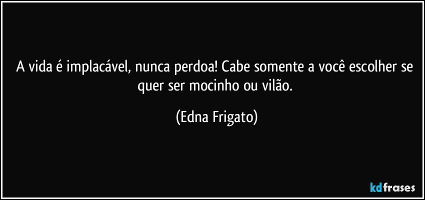 A vida é implacável, nunca perdoa! Cabe somente a você escolher se quer ser mocinho ou vilão. (Edna Frigato)