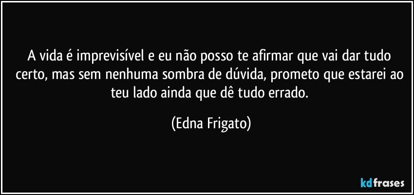 A vida é imprevisível e eu não posso te afirmar que vai dar tudo certo, mas sem nenhuma sombra de dúvida, prometo que estarei ao teu lado ainda que dê tudo errado. (Edna Frigato)