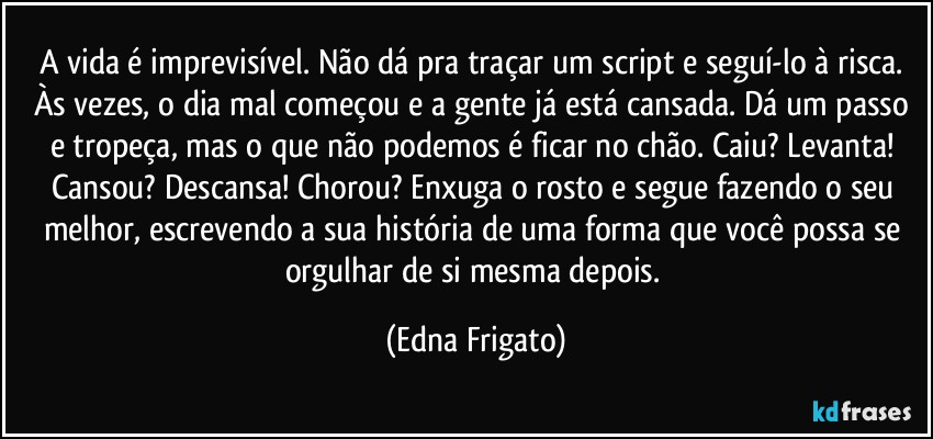 A vida é imprevisível. Não dá pra traçar um script e seguí-lo à risca. Às vezes, o dia mal começou e a gente já está cansada. Dá um passo e tropeça, mas o que não podemos é ficar no chão. Caiu? Levanta! Cansou? Descansa! Chorou? Enxuga o rosto e segue fazendo o seu melhor, escrevendo a sua história de uma forma que você possa se orgulhar de si mesma depois. (Edna Frigato)