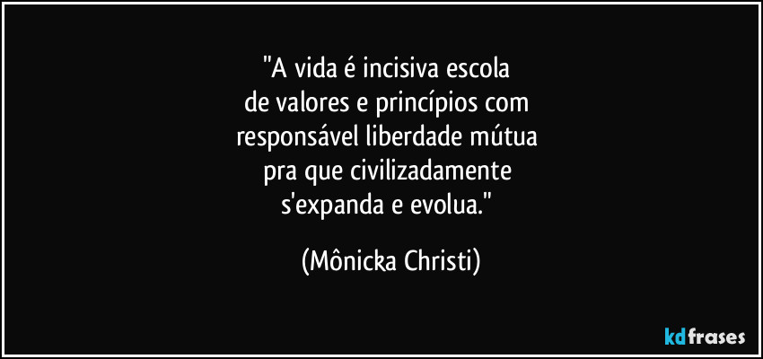 "A vida é incisiva escola
de valores e princípios com
responsável liberdade mútua
pra que civilizadamente
s'expanda e evolua." (Mônicka Christi)