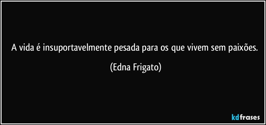 A vida é insuportavelmente pesada para os que vivem sem paixões. (Edna Frigato)