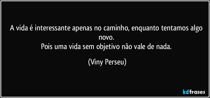 A vida é interessante apenas no caminho, enquanto tentamos algo novo. 
Pois uma vida sem objetivo não vale de nada. (Viny Perseu)