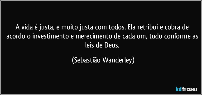 A vida é justa, e muito justa com todos. Ela retribui e cobra de acordo o investimento e merecimento de cada um, tudo conforme as leis de Deus. (Sebastião Wanderley)