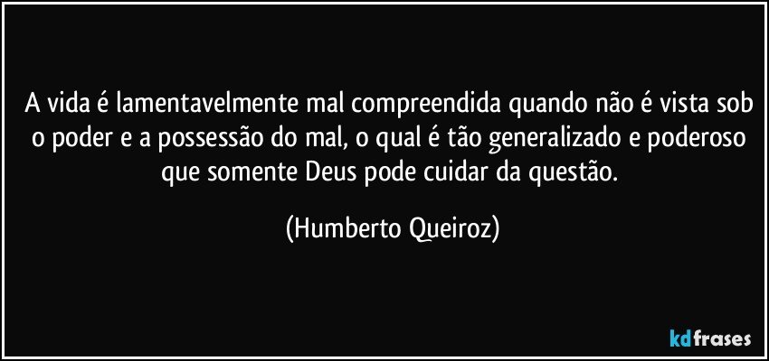 A vida é lamentavelmente mal compreendida quando não é vista sob o poder e a possessão do mal, o qual é tão generalizado e poderoso que somente Deus pode cuidar da questão. (Humberto Queiroz)