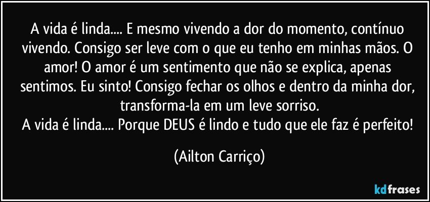 A vida é linda... E mesmo vivendo a dor do momento, contínuo vivendo. Consigo ser leve com o que eu tenho em minhas  mãos. O amor!   O amor é um sentimento que não se explica, apenas sentimos. Eu sinto!  Consigo fechar os olhos e dentro da minha dor, transforma-la em um leve sorriso.
A vida é linda... Porque  DEUS é lindo e tudo que ele faz é perfeito! (Ailton Carriço)