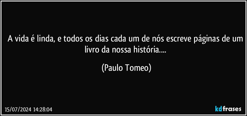 A vida é linda, e todos os dias cada um de nós escreve páginas de um livro da nossa história... (Paulo Tomeo)