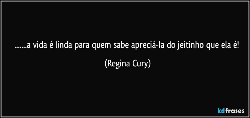 ...a vida é linda para quem sabe apreciá-la do jeitinho que ela é! (Regina Cury)