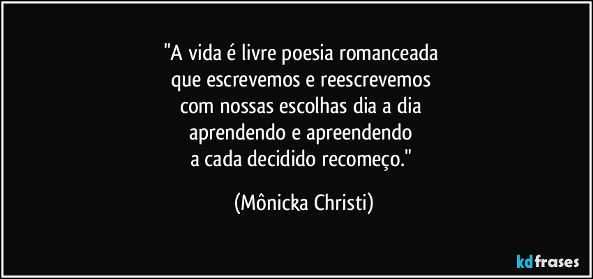 "A vida é livre poesia romanceada 
que escrevemos e reescrevemos 
com nossas escolhas dia a dia 
aprendendo e apreendendo 
a cada decidido recomeço." (Mônicka Christi)