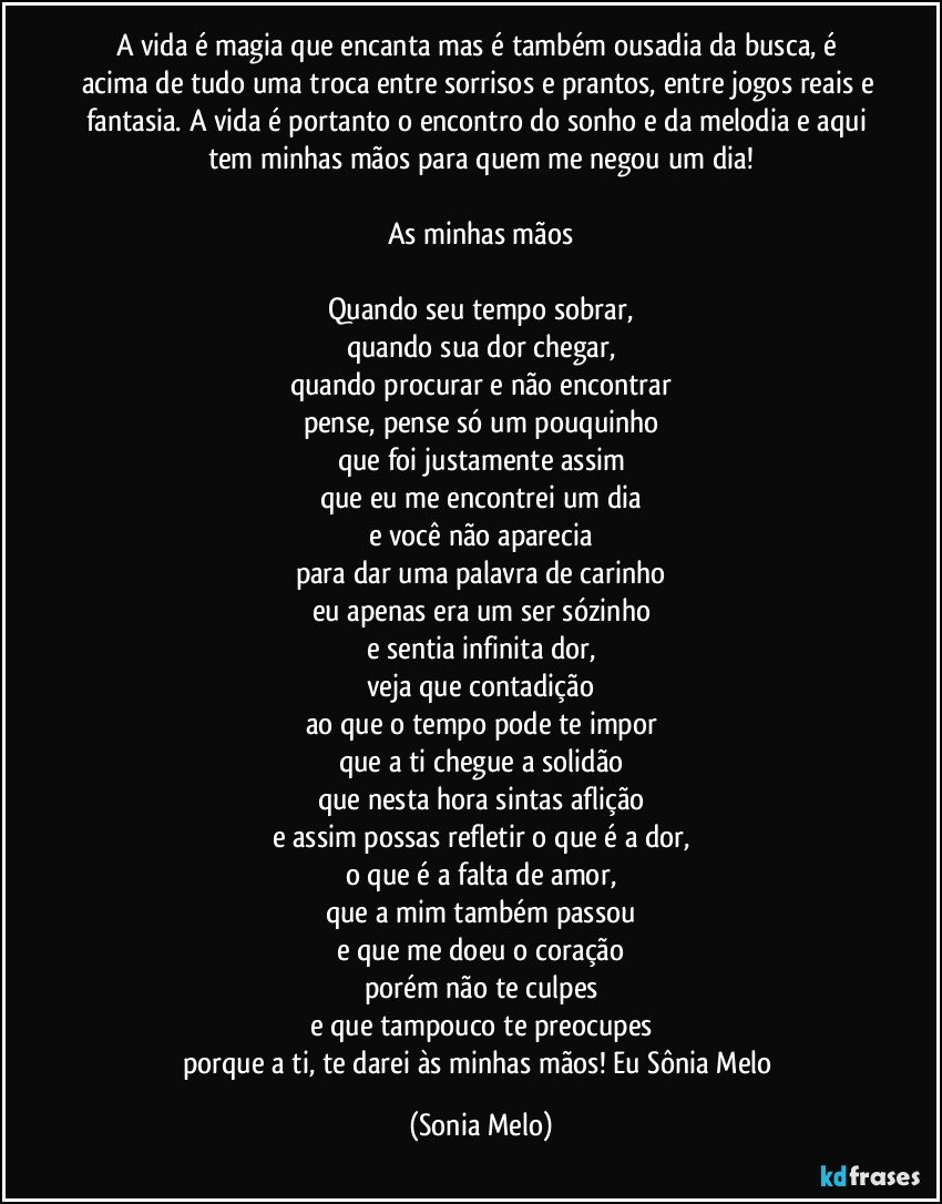 A vida é magia que encanta mas é também ousadia da busca, é acima de tudo uma troca entre sorrisos e prantos, entre jogos reais e fantasia. A vida é portanto o encontro do sonho e da melodia e aqui tem minhas mãos para quem me negou um dia!

As minhas mãos

Quando seu tempo sobrar,
quando sua dor chegar,
quando procurar e não encontrar
pense, pense só um pouquinho
que foi justamente assim
que eu me encontrei um dia
e você não aparecia
para dar uma palavra de carinho
eu apenas era um ser sózinho
e sentia infinita dor,
veja que contadição
ao que o tempo pode te impor
que a ti chegue a solidão
que nesta hora sintas aflição
e assim possas refletir o que é a dor,
o que é a falta de amor,
que a mim também passou
e que me doeu o coração
porém não te culpes
e que tampouco te preocupes
porque a ti, te darei às minhas mãos! Eu Sônia Melo (Sonia Melo)