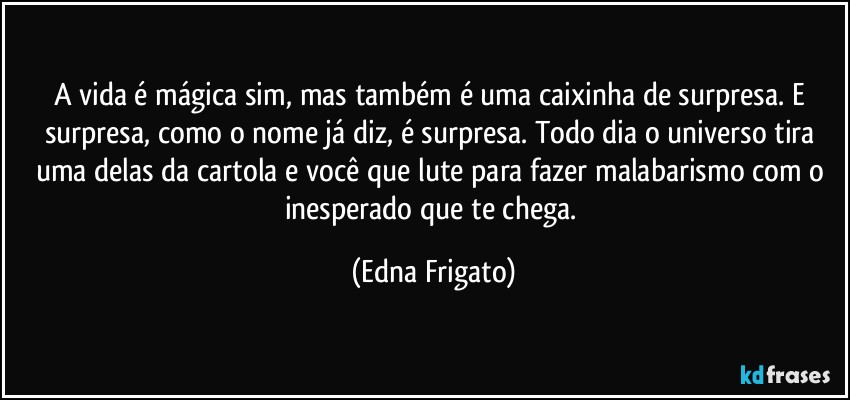 A vida é mágica sim, mas também é uma caixinha de surpresa. E surpresa, como o nome já diz, é surpresa. Todo dia o universo tira uma delas da cartola e você que lute  para fazer malabarismo com o inesperado que te chega. (Edna Frigato)