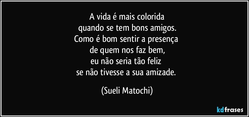 A vida é mais colorida
quando se tem bons amigos.
Como é bom sentir a presença 
de quem nos faz bem,
eu não seria tão feliz 
se não tivesse a sua amizade. (Sueli Matochi)