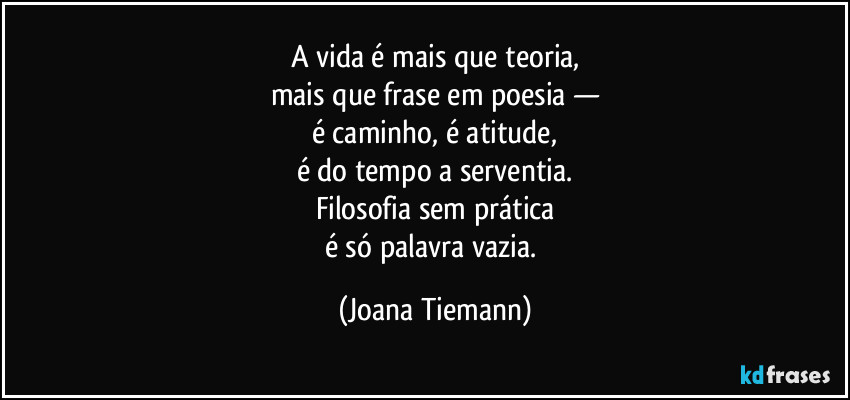 A vida é mais que teoria,
mais que frase em poesia —
é caminho, é atitude,
é do tempo a serventia.
Filosofia sem prática
é só palavra vazia. (Joana Tiemann)